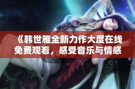 《韩世雅全新力作大度在线免费观看，感受音乐与情感的碰撞》