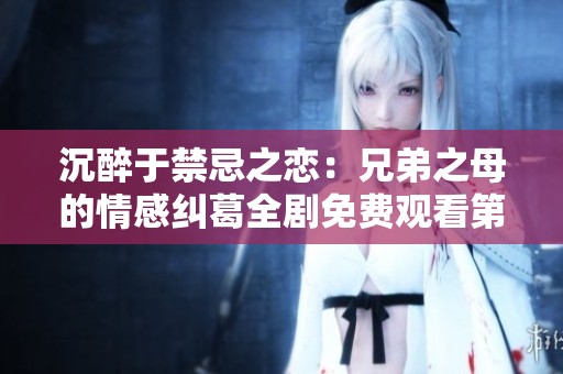 沉醉于禁忌之恋：兄弟之母的情感纠葛全剧免费观看第六集