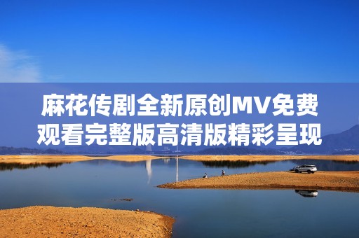 麻花传剧全新原创MV免费观看完整版高清版精彩呈现