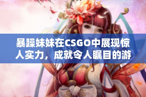 暴躁妹妹在CSGO中展现惊人实力，成就令人瞩目的游戏成绩