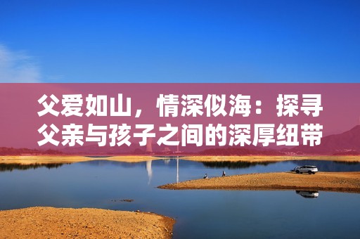 父爱如山，情深似海：探寻父亲与孩子之间的深厚纽带