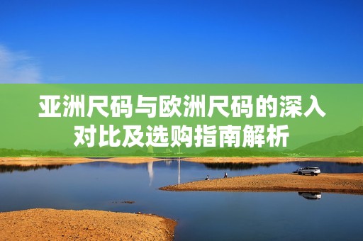 亚洲尺码与欧洲尺码的深入对比及选购指南解析