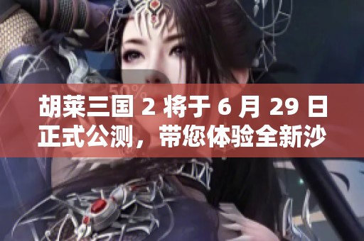 胡莱三国 2 将于 6 月 29 日正式公测，带您体验全新沙盘战略手游魅力