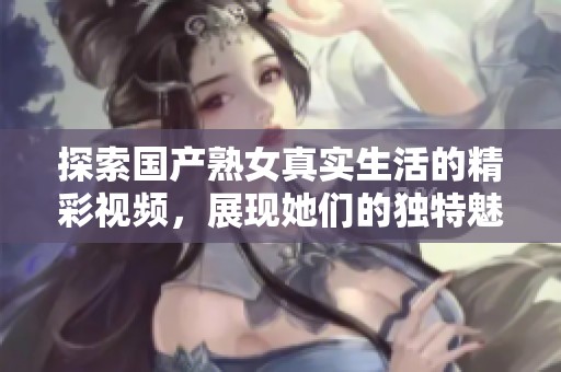 探索国产熟女真实生活的精彩视频，展现她们的独特魅力与故事
