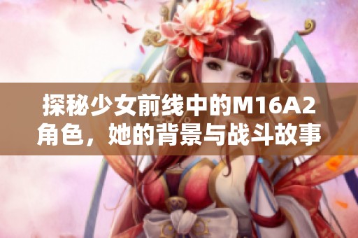 探秘少女前线中的M16A2角色，她的背景与战斗故事解析