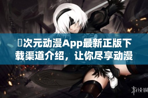 囧次元动漫App最新正版下载渠道介绍，让你尽享动漫魅力的全新体验