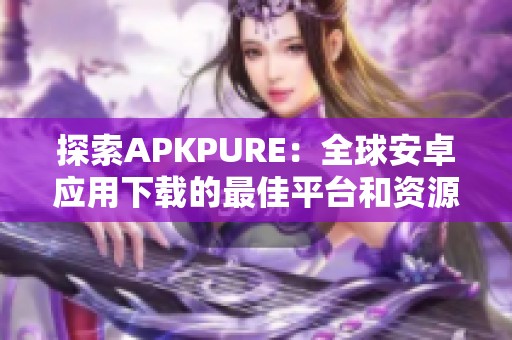 探索APKPURE：全球安卓应用下载的最佳平台和资源分享