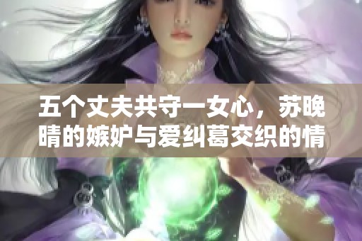 五个丈夫共守一女心，苏晚晴的嫉妒与爱纠葛交织的情感世界