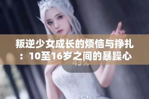 叛逆少女成长的烦恼与挣扎：10至16岁之间的暴躁心情探讨