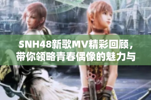 SNH48新歌MV精彩回顾，带你领略青春偶像的魅力与风采