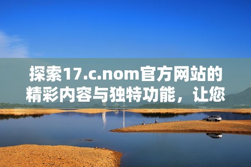 探索17.c.nom官方网站的精彩内容与独特功能，让您领略全新数字体验之旅