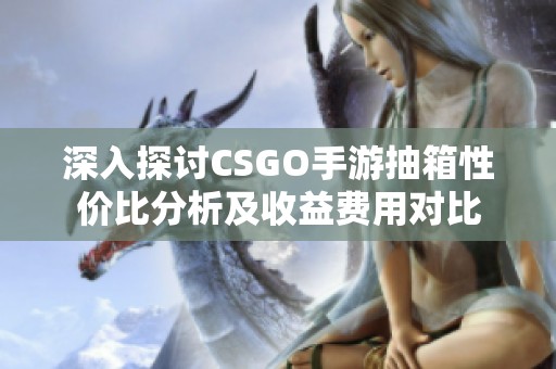 深入探讨CSGO手游抽箱性价比分析及收益费用对比