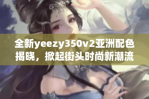 全新yeezy350v2亚洲配色揭晓，掀起街头时尚新潮流！