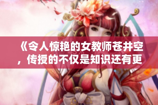 《令人惊艳的女教师苍井空，传授的不仅是知识还有更多心动瞬间》