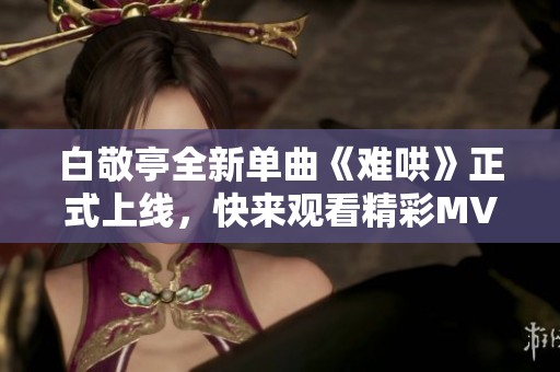 白敬亭全新单曲《难哄》正式上线，快来观看精彩MV！