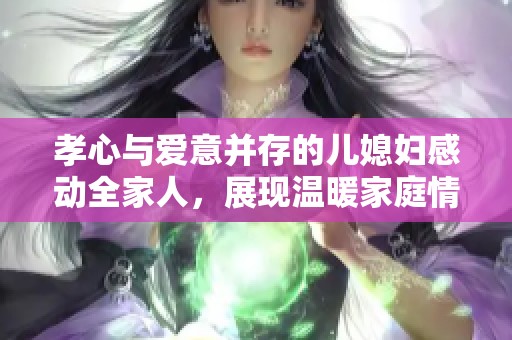 孝心与爱意并存的儿媳妇感动全家人，展现温暖家庭情感