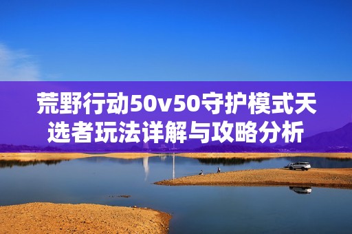 荒野行动50v50守护模式天选者玩法详解与攻略分析