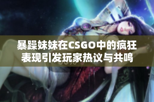 暴躁妹妹在CSGO中的疯狂表现引发玩家热议与共鸣