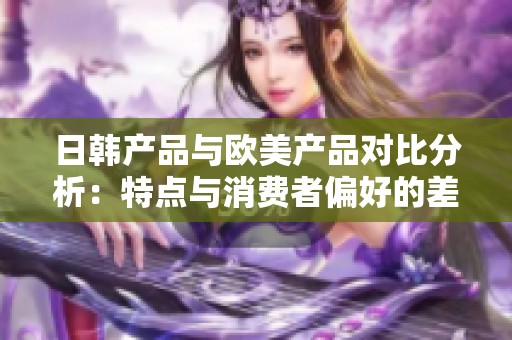 日韩产品与欧美产品对比分析：特点与消费者偏好的差异探究