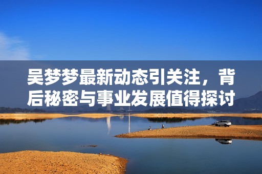 吴梦梦最新动态引关注，背后秘密与事业发展值得探讨