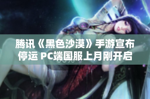 腾讯《黑色沙漠》手游宣布停运 PC端国服上月刚开启公测引关注