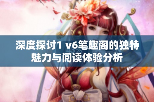 深度探讨1 v6笔趣阁的独特魅力与阅读体验分析