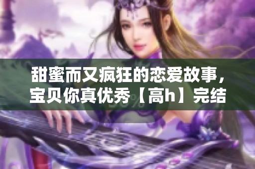 甜蜜而又疯狂的恋爱故事，宝贝你真优秀【高h】完结版的极致诱惑之旅