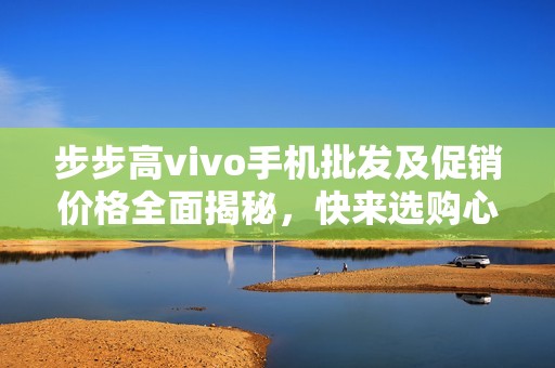 步步高vivo手机批发及促销价格全面揭秘，快来选购心仪产品！