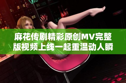 麻花传剧精彩原创MV完整版视频上线一起重温动人瞬间