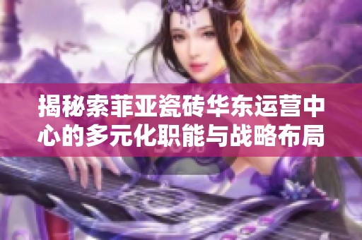 揭秘索菲亚瓷砖华东运营中心的多元化职能与战略布局