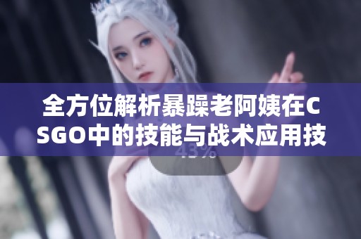 全方位解析暴躁老阿姨在CSGO中的技能与战术应用技巧